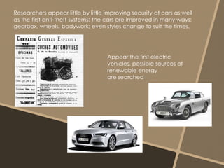 Researchers appear little by little improving security at cars as well 
as the first anti-theft systems; the cars are improved in many ways: 
gearbox, wheels, bodywork; even styles change to suit the times. 
Appear the first electric 
vehicles, possible sources of 
renewable energy 
are searched 
 