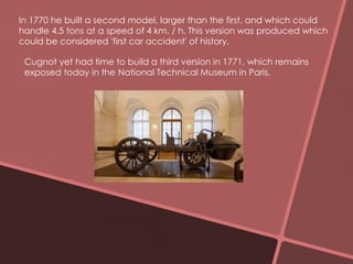 In 1770 he built a second model, larger than the first, and which could 
handle 4.5 tons at a speed of 4 km. / h. This version was produced which 
could be considered 'first car accident' of history, 
Cugnot yet had time to build a third version in 1771, which remains 
exposed today in the National Technical Museum in Paris. 
 