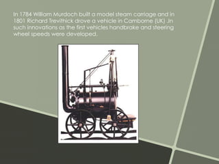 In 1784 William Murdoch built a model steam carriage and in 
1801 Richard Trevithick drove a vehicle in Camborne (UK) .In 
such innovations as the first vehicles handbrake and steering 
wheel speeds were developed. 
 
