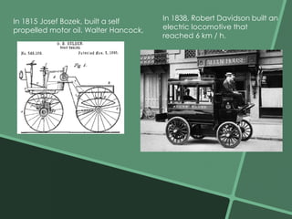 In 1815 Josef Bozek, built a self 
propelled motor oil. Walter Hancock, 
In 1838, Robert Davidson built an 
electric locomotive that 
reached 6 km / h. 
 