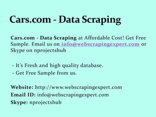 Cars.com - Data Scraping at Affordable
Cost! Get Free Sample. Email us on
reach2ry@gmail.com
- It’s Fresh and high quality database.
- Get Free Sample from us.
Email Id: reach2ry@gmail.com
 
