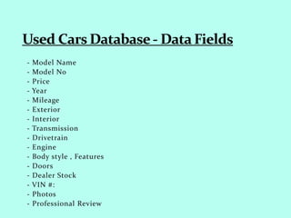 - Model Name
- Model No
- Price
- Year
- Mileage
- Exterior
- Interior
- Transmission
- Drivetrain
- Engine
- Body style , Features
- Doors
- Dealer Stock
- VIN #:
- Photos
- Professional Review
 