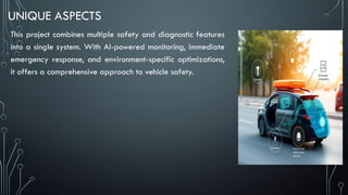 UNIQUE ASPECTS
This project combines multiple safety and diagnostic features
into a single system. With AI-powered monitoring, immediate
emergency response, and environment-specific optimizations,
it offers a comprehensive approach to vehicle safety.
 