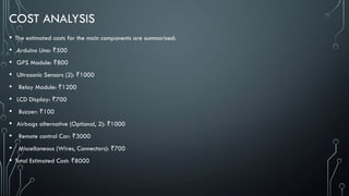 COST ANALYSIS
• The estimated costs for the main components are summarised:
• Arduino Uno: 500
₹
• GPS Module: 800
₹
• Ultrasonic Sensors (2): 1000
₹
• Relay Module: 1200
₹
• LCD Display: 700
₹
• Buzzer: 100
₹
• Airbags alternative (Optional, 2): 1000
₹
• Remote control Car: 3000
₹
• Miscellaneous (Wires, Connectors): 700
₹
• Total Estimated Cost: 8000
₹
 