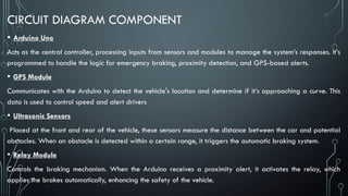 CIRCUIT DIAGRAM COMPONENT
• Arduino Uno
Acts as the central controller, processing inputs from sensors and modules to manage the system’s responses. It’s
programmed to handle the logic for emergency braking, proximity detection, and GPS-based alerts.
• GPS Module
Communicates with the Arduino to detect the vehicle's location and determine if it’s approaching a curve. This
data is used to control speed and alert drivers
• Ultrasonic Sensors
Placed at the front and rear of the vehicle, these sensors measure the distance between the car and potential
obstacles. When an obstacle is detected within a certain range, it triggers the automatic braking system.
• Relay Module
Controls the braking mechanism. When the Arduino receives a proximity alert, it activates the relay, which
applies the brakes automatically, enhancing the safety of the vehicle.
 