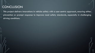 CONCLUSION
This project delivers innovations in vehicle safety with a user-centric approach, ensuring either
prevention or prompt response to improve road safety standards, especially in challenging
driving conditions.
 