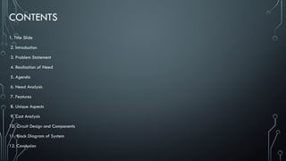 CONTENTS
1. Title Slide
2. Introduction
3. Problem Statement
4. Realisation of Need
5. Agenda
6. Need Analysis
7. Features
8. Unique Aspects
9. Cost Analysis
10. Circuit Design and Components
11. Block Diagram of System
12. Conclusion
 