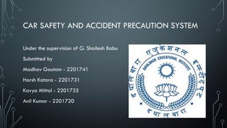 CAR SAFETY AND ACCIDENT PRECAUTION SYSTEM
Under the supervision of G. Shailesh Babu
Submitted by
Madhav Gautam - 2201741
Harsh Katara - 2201731
Kavya Mittal - 2201735
Anil Kumar - 2201720
 