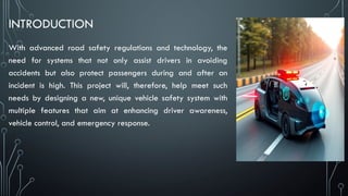 INTRODUCTION
With advanced road safety regulations and technology, the
need for systems that not only assist drivers in avoiding
accidents but also protect passengers during and after an
incident is high. This project will, therefore, help meet such
needs by designing a new, unique vehicle safety system with
multiple features that aim at enhancing driver awareness,
vehicle control, and emergency response.
 