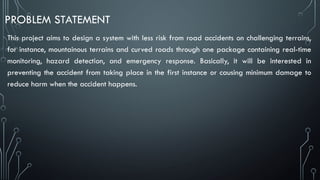 PROBLEM STATEMENT
This project aims to design a system with less risk from road accidents on challenging terrains,
for instance, mountainous terrains and curved roads through one package containing real-time
monitoring, hazard detection, and emergency response. Basically, it will be interested in
preventing the accident from taking place in the first instance or causing minimum damage to
reduce harm when the accident happens.
 