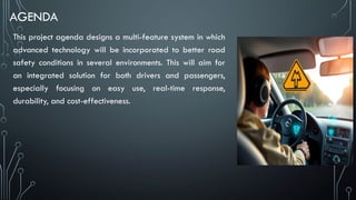 AGENDA
This project agenda designs a multi-feature system in which
advanced technology will be incorporated to better road
safety conditions in several environments. This will aim for
an integrated solution for both drivers and passengers,
especially focusing on easy use, real-time response,
durability, and cost-effectiveness.
 
