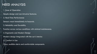 NEED ANALYSIS
1. Ease of Operation
Simple design and non-intrusive features.
2. Real-Time Performance
Sensors react immediately to hazards.
3. Reliability and Durability
Function across various conditions with minimal maintenance.
4. Ergonomic and Modern Design
Modern design integrated with the car’s interior.
5. Comfort in Use
Clear, audible alerts and comfortable components.
 