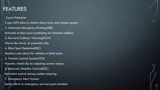 FEATURES
1. Curve Detection
It uses GPS data to detect sharp turns and reduce speed.
2. Automatic Emergency Braking(AEB)
Activates brakes upon predicting an imminent collision.
3. Forward Collision Warning(FCW)
Warns the driver of potential risks.
4. Blind Spot Detection(BSC)
Monitors and alerts for vehicles in blind spots.
5. Traction Control System(TCS)
Prevents wheel slip by adjusting power output.
6. Electronic Stability Control(ESC)
Maintains control during sudden steering.
7. Emergency Alert System
Sends alerts to emergency services post-accident.
 