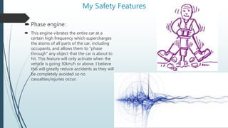 My Safety Features
 Phase engine:
 This engine vibrates the entire car at a
certain high frequency which supercharges
the atoms of all parts of the car, including
occupants, and allows them to “phase
through” any object that the car is about to
hit. This feature will only activate when the
vehicle is going 30km/h or above. I believe
this will greatly reduce accidents as they will
be completely avoided so no
casualties/injuries occur.
 