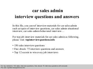 Interview questions and answers – free download/ pdf and ppt file
car sales admin
interview questions and answers
In this file, you can ref interview materials for car sales admin
such as types of interview questions, car sales admin situational
interview, car sales admin behavioral interview…
For top job interview materials for car sales admin as following,
please visit: topinterviewquestions.info
• 150 sales interview questions
• Free ebook: 75 interview questions and answers
• Top 12 secrets to win every job interviews
For top materials: 150 sales interview questions, free ebook: 75 interview questions with answers
Pls visit: topinterviewquesitons.info
 