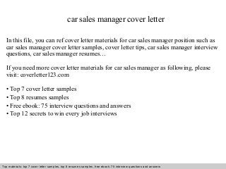 car sales manager cover letter 
In this file, you can ref cover letter materials for car sales manager position such as 
car sales manager cover letter samples, cover letter tips, car sales manager interview 
questions, car sales manager resumes… 
If you need more cover letter materials for car sales manager as following, please 
visit: coverletter123.com 
• Top 7 cover letter samples 
• Top 8 resumes samples 
• Free ebook: 75 interview questions and answers 
• Top 12 secrets to win every job interviews 
Top materials: top 7 cover letter samples, top 8 Interview resumes samples, questions free and ebook: answers 75 – interview free download/ questions pdf and answers 
ppt file 
 