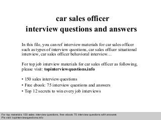 Interview questions and answers – free download/ pdf and ppt file
car sales officer
interview questions and answers
In this file, you can ref interview materials for car sales officer
such as types of interview questions, car sales officer situational
interview, car sales officer behavioral interview…
For top job interview materials for car sales officer as following,
please visit: topinterviewquestions.info
• 150 sales interview questions
• Free ebook: 75 interview questions and answers
• Top 12 secrets to win every job interviews
For top materials: 150 sales interview questions, free ebook: 75 interview questions with answers
Pls visit: topinterviewquesitons.info
 