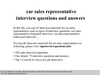Interview questions and answers – free download/ pdf and ppt file
car sales representative
interview questions and answers
In this file, you can ref interview materials for car sales
representative such as types of interview questions, car sales
representative situational interview, car sales representative
behavioral interview…
For top job interview materials for car sales representative as
following, please visit: topinterviewquestions.info
• 150 sales interview questions
• Free ebook: 75 interview questions and answers
• Top 12 secrets to win every job interviews
For top materials: 150 sales interview questions, free ebook: 75 interview questions with answers
Pls visit: topinterviewquesitons.info
 