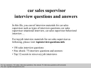 Interview questions and answers – free download/ pdf and ppt file
car sales supervisor
interview questions and answers
In this file, you can ref interview materials for car sales
supervisor such as types of interview questions, car sales
supervisor situational interview, car sales supervisor behavioral
interview…
For top job interview materials for car sales supervisor as
following, please visit: topinterviewquestions.info
• 150 sales interview questions
• Free ebook: 75 interview questions and answers
• Top 12 secrets to win every job interviews
For top materials: 150 sales interview questions, free ebook: 75 interview questions with answers
Pls visit: topinterviewquesitons.info
 