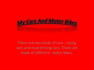 There are two kinds of cars , racing
cars and road driving cars. There are
loads of different motor bikes.

 
