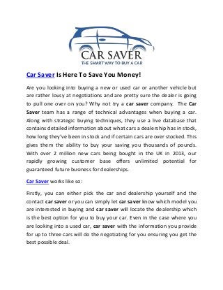 Car Saver Is Here To Save You Money! 
Are you looking into buying a new or used car or another vehicle but 
are rather lousy at negotiations and are pretty sure the dealer is going 
to pull one over on you? Why not try a car saver company. The Car 
Saver team has a range of technical advantages when buying a car. 
Along with strategic buying techniques, they use a live database that 
contains detailed information about what cars a dealership has in stock, 
how long they’ve been in stock and if certain cars are over stocked. This 
gives them the ability to buy your saving you thousands of pounds. 
With over 2 million new cars being bought in the UK in 2013, our 
rapidly growing customer base offers unlimited potential for 
guaranteed future business for dealerships. 
Car Saver works like so: 
Firstly, you can either pick the car and dealership yourself and the 
contact car saver or you can simply let car saver know which model you 
are interested in buying and car saver will locate the dealership which 
is the best option for you to buy your car. Even in the case where you 
are looking into a used car, car saver with the information you provide 
for up to three cars will do the negotiating for you ensuring you get the 
best possible deal. 
 