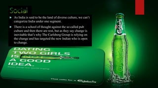  As India is said to be the land of diverse culture, we can’t
categorize India under one segment.
 There is a school of thought against the so called pub
culture and then there are rest, but as they say change is
inevitable that’s why The Carlsberg Group is relying on
the change and has targeted the new Indian who is open
to change.
 