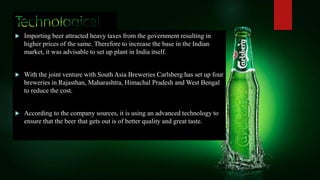  Importing beer attracted heavy taxes from the government resulting in
higher prices of the same. Therefore to increase the base in the Indian
market, it was advisable to set up plant in India itself.
 With the joint venture with South Asia Breweries Carlsberg has set up four
breweries in Rajasthan, Maharashtra, Himachal Pradesh and West Bengal
to reduce the cost.
 According to the company sources, it is using an advanced technology to
ensure that the beer that gets out is of better quality and great taste.
 