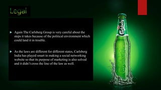  Again The Carlsberg Group is very careful about the
steps it takes because of the political environment which
could land it in trouble.
 As the laws are different for different states, Carlsberg
India has played smart in making a social networking
website so that its purpose of marketing is also solved
and it didn’t cross the line of the law as well.
 