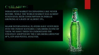 INDIAN BEER MARKET IS EXPANDING LIKE NEVER
BEFORE. WHILE THE WORLD MARKET HAS ALMOST
STAGNATED, BEER CONSUMPTION IN INDIA IS
GROWING AT A RATE OF ALMOST 19%.
MAJOR INTERNATIONAL PLAYERS HAVE VENTURED
INTO THE INDIAN SCENARIO. CARLSBERG IS ONE OF
THEM. WE HAVE TRIED TO UNDERSTAND THE
STRATEGY ADOPTED BY THE CARLSBERG GROUP BY
4P’S, STP AND PESTEL ANALYSIS.
 