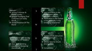 Strength:
 Strong Customer &
Brand Loyalty
 Unique Packaging That
Customer Can Easily
Recall
 Global Presence Of The
Brand
Weakness:
 Less innovation in the
recent years might
become a concern.
 Penetration in the market
is low especially in the
emerging economies
Opportunity:
 Low calorie beer. Society
is pushing for “healthy”
beers.
 Asia- Beer-drinking
population increasing
dramatically
Threats:
 Comparatively low prices
of competitors
 Stricter laws for Drunk-
driving cases
 Competitors
S
W
O
T
 
