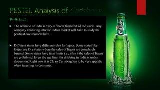  The scenario of India is very different from rest of the world. Any
company venturing into the Indian market will have to study the
political environment here.
 Different states have different rules for liquor. Some states like
Gujrat are Dry states where the sales of liquor are completely
banned. Some states have time limits i.e., after 9 the sales of liquor
are prohibited. Even the age limit for drinking in India is under
discussion. Right now it is 25, so Carlsberg has to be very specific
when targeting its consumer.
 