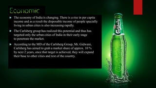  The economy of India is changing. There is a rise in per capita
income and as a result the disposable income of people specially
living in urban cities is also increasing rapidly.
 The Carlsberg group has realized this potential and thus has
targeted only the urban cities of India in their early stage
to penetrate the market.
 According to the MD of the Carlsberg Group, Mr. Gidwani,
Carlsberg has aimed to grab a market share of approx. 10 %
by next 2 years, once that target is achieved, they will expand
their base to other cities and rest of the country.
 