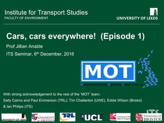 Institute for Transport Studies
FACULTY OF ENVIRONMENT
Cars, cars everywhere! (Episode 1)
Prof Jillian Anable
ITS Seminar, 6th December, 2016
With strong acknowledgement to the rest of the ‘MOT’ team:
Sally Cairns and Paul Emmerson (TRL); Tim Chatterton (UWE), Eddie Wilson (Bristol)
& Ian Philips (ITS)
 