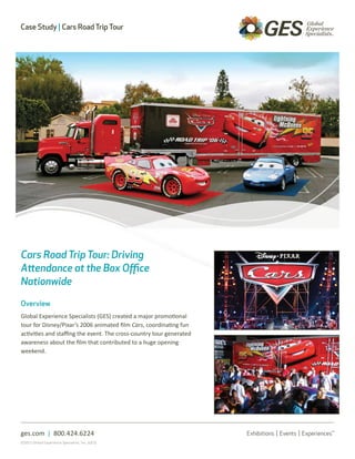 Case Study | Cars Road Trip Tour




Cars Road Trip Tour: Driving
Attendance at the Box Office
Nationwide

Overview
Global Experience Specialists (GES) created a major promotional
tour for Disney/Pixar’s 2006 animated film Cars, coordinating fun
activities and staffing the event. The cross-country tour generated
awareness about the film that contributed to a huge opening
weekend.




ges.com | 800.424.6224
©2011 Global Experience Specialists, Inc. (GES)
 