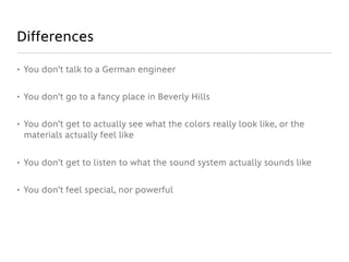 Differences

• You don’t talk to a German engineer


• You don’t go to a fancy place in Beverly Hills


• You don’t get to actually see what the colors really look like, or the
  materials actually feel like


• You don’t get to listen to what the sound system actually sounds like


• You don’t feel special, nor powerful
 
