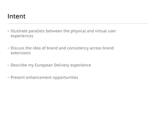 Intent

• Illustrate parallels between the physical and virtual user
  experiences


• Discuss the idea of brand and consistency across brand
  extensions


• Describe my European Delivery experience


• Present enhancement opportunities
 