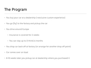 The Program

• You buy your car at a dealership (+exclusive custom experience)

• You go [fly] to the factory and pickup the car

• You drive around Europe

   • Insurance is covered for 2 weeks


   • You can stay up to (I think) 6 months

• You drop car back off at factory (or arrange for another drop off point)

• Car comes over on boat


• 8-10 weeks later you pickup car at dealership where you purchased it
 