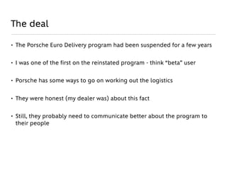 The deal

• The Porsche Euro Delivery program had been suspended for a few years


• I was one of the first on the reinstated program - think “beta” user


• Porsche has some ways to go on working out the logistics


• They were honest (my dealer was) about this fact


• Still, they probably need to communicate better about the program to
  their people
 