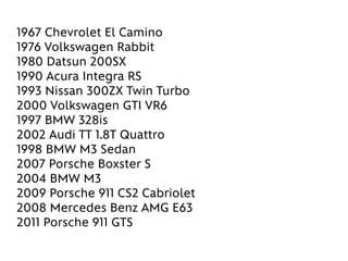 1967 Chevrolet El Camino
1976 Volkswagen Rabbit
1980 Datsun 200SX
1990 Acura Integra RS
1993 Nissan 300ZX Twin Turbo
2000 Volkswagen GTI VR6
1997 BMW 328is
2002 Audi TT 1.8T Quattro
1998 BMW M3 Sedan
2007 Porsche Boxster S
2004 BMW M3
2009 Porsche 911 CS2 Cabriolet
2008 Mercedes Benz AMG E63
2011 Porsche 911 GTS
 