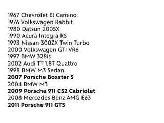 1967 Chevrolet El Camino
1976 Volkswagen Rabbit
1980 Datsun 200SX
1990 Acura Integra RS
1993 Nissan 300ZX Twin Turbo
2000 Volkswagen GTI VR6
1997 BMW 328is
2002 Audi TT 1.8T Quattro
1998 BMW M3 Sedan
2007 Porsche Boxster S
2004 BMW M3
2009 Porsche 911 CS2 Cabriolet
2008 Mercedes Benz AMG E63
2011 Porsche 911 GTS
 