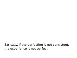 Basically, if the perfection is not consistent,
the experience is not perfect.
 