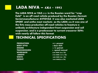 LADA NIVA – 4x4 - 1993
The LADA NIVA or VAZ-2121 in the Russian word for “crop
field” is an off road vehicle produced by the Russian (formetr
Soviet)manufacturer AVTOVAZ. It was also marketed LADA
SPORT, and onthe most markets as the LADA 4x4.It was one of
the firts mass production off.road vehicles to feaature a
unibody architecture independent front suspension and coil
suspension, and is a predecessor to current crossover SUVs
wich nearly all follow this format.
TECHNICAL SPECIFICATIONS
PRODUCTION 1977- present
BODY STYLE 3 door SUV
ENGINE 1.7 l4 (petrol)
TRANSMISSION 5 –speed manual
WHEELBASE 2200 mm (86.6 in)
LENGHT 3740 mm (147.2 in)
WIDTH 1680 mm (66.1 in)
HEIGHT 1640 mm(64.6 in)
 