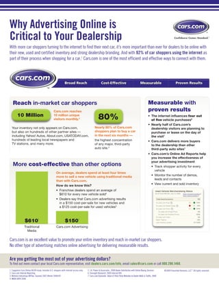 Why Advertising Online is
Critical to Your Dealership
With more car shoppers turning to the internet to find their next car, it’s more important than ever for dealers to be online with
their new, used and certified inventory and strong dealership branding. And with 92% of car shoppers using the internet as
part of their process when shopping for a car,1 Cars.com is one of the most efficient and effective ways to connect with them.




                                                                  Broad Reach                             Cost-Effective                                  Measurable                         Proven Results
                                             TM




     Reach in-market car shoppers                                                                                                                                  Measurable with
                                                     Cars.com reaches                                                                                              proven results
          10 Million                                 10 million unique
                                                     visitors monthly.2                                80%                                                         •	 The internet influences four out
                                                                                                                                                                      of five vehicle purchases6
                                                                                                                                                                   •	 Nearly half of Cars.com’s
    Your inventory not only appears on Cars.com,                                                   Nearly 80% of Cars.com                                             dealership visitors are planning to
    but also on hundreds of other partner sites —                                                  shoppers plan to buy a car                                         purchase or lease on the day of
    including Yahoo! Autos, About.com, USATODAY.com,                                               in the next six months —                                           the visit7
    hundreds of leading local newspapers and                                                       the highest concentration                                       •	 Cars.com delivers more buyers
    TV stations, and many more.                                                                    of any major, third-party                                          to the dealership than other
                                                                                                   auto site.3                                                        third-party auto sites7
                                                                                                                                                                   •	 Cars.com’s Online Ad Reports help
                                                                                                                                                                      you increase the effectiveness of
                                                                                                                                                                      your advertising investment
     More cost-effective than other options                                                                                                                           •	 Track shopper activity for every
                                                                                                                                                                         vehicle
                                                        On average, dealers spend at least four times
                                                        more to sell a new vehicle using traditional media                                                            •	 Monitor the number of demos,
                                                                                                                                                                         leads and contacts
                                                        than with Cars.com.
                                                                                                                                                                      •	 View current and sold inventory
                                                        How do we know this?
                                                        •	 Franchise dealers spend an average of
                                                           $610 for every new vehicle sold4
                                                        •	 Dealers say that Cars.com advertising results
                                                           in a $150 cost-per-sale for new vehicles and
                                                           a $125 cost-per-sale for used vehicles5



                   $610                                           $150
                                   4                                              5




                  Traditional                           Cars.com Advertising
                    Media

Cars.com is an excellent value to promote your entire inventory and reach in-market car shoppers.
No other type of advertising matches online advertising for delivering measurable results.

Are you getting the most out of your advertising dollars?
To find out more contact your local Cars.com representative, visit dealers.cars.com/info, email sales@cars.com or call 800.298.1460.
1   Capgemini Cars Online 08/09 study. Includes U.S. shoppers with internet access only.   5 J.D. Power & Associates, 2008 Dealer Satisfaction with Online Buying Services      ©2009 Classified Ventures, LLC™. All rights reserved.
2   Cars.com Internal Reporting                                                            6 Foresight Research, 2009 Internet ROI
3   Nielsen//netratings @Plan, Summer 2007-Winter 2008/09                                  7 Cars.com/Synovate, Value of Third-Party Websites to Dealer Walk-in Traffic, 2008
4   NADA DATA 2008
 
