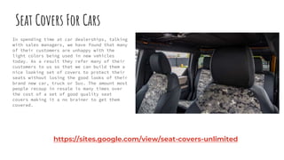 Seat Covers For Cars
In spending time at car dealerships, talking
with sales managers, we have found that many
of their customers are unhappy with the
light colors being used in new vehicles
today. As a result they refer many of their
customers to us so that we can build them a
nice looking set of covers to protect their
seats without losing the good looks of their
brand new car, truck or Suv. The amount most
people recoup in resale is many times over
the cost of a set of good quality seat
covers making it a no brainer to get them
covered.
https://sites.google.com/view/seat-covers-unlimited
 
