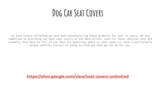 Dog Car Seat Covers
At Seat Covers Unlimited we have been manufacturing these products for over 25 years. We are
committed to providing the best seat covers at the best prices, even for those vehicles that are
normally very hard to fit. If you have any questions about or seat covers or have a particularly
unique vehicle, contact us today to find out what we can do for you.
https://sites.google.com/view/seat-covers-unlimited
 
