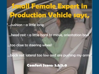 Small Female Expert in
  Production Vehicle says,
“…cushion - a little long

 …head rest - a little hard to move, orientation bad

…too close to steering wheel

…back rest lateral too low and are pushing my arms”

             Comfort Score: 3.5/5.0
 