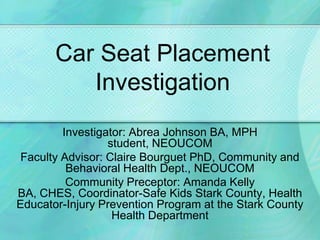 Car Seat Placement Investigation Investigator: Abrea Johnson BA, MPH student, NEOUCOM Faculty Advisor: Claire Bourguet PhD, Community and Behavioral Health Dept., NEOUCOM Community Preceptor: Amanda Kelly BA, CHES, Coordinator-Safe Kids Stark County, Health Educator-Injury Prevention Program at the Stark County Health Department 