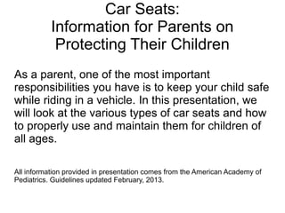 Car Seats:
Information for Parents on
Protecting Their Children
As a parent, one of the most important
responsibilities you have is to keep your child safe
while riding in a vehicle. In this presentation, we
will look at the various types of car seats and how
to properly use and maintain them for children of
all ages.
All information provided in presentation comes from the American Academy of
Pediatrics. Guidelines updated February, 2013.
 