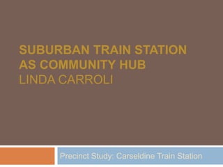 SUBURBAN TRAIN STATION
AS COMMUNITY HUB
LINDA CARROLI




     Precinct Study: Carseldine Train Station
 