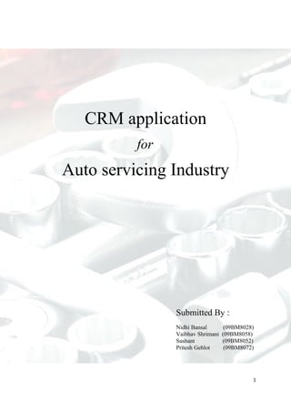 CRM application
          for
Auto servicing Industry




                Submitted By :
                Nidhi Bansal        (09BM8028)
                Vaibhav Shrimani   (09BM8058)
                Sushant            (09BM8052)
                Pritesh Gehlot      (09BM8072)




                                             1
 